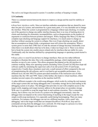 Hints for Computer System Design July 1983 9
The end-to-end slogan discussed in section 3 is another corollary of keeping it simple.
2.3 Continuity
There is a constant tension between the desire to improve a design and the need for stability or
continuity.
• Keep basic interfaces stable. Since an interface embodies assumptions that are shared by more
than one part of a system, and sometimes by a great many parts, it is very desirable not to change
the interface. When the system is programmed in a language without type-checking, it is nearly
out of the question to change any public interface because there is no way of tracking down its
clients and checking for elementary incompatibilities, such as disagreements on the number of
arguments or confusion between pointers and integers. With a language like Mesa [15] that has
complete type-checking and language support for interfaces, it is much easier to change an
interface without causing the system to collapse. But even if type-checking can usually detect
that an assumption no longer holds, a programmer must still correct the assumption. When a
system grows to more than 250K lines of code the amount of change becomes intolerable; even
when there is no doubt about what has to be done, it takes too long to do it. There is no choice
but to break the system into smaller pieces related only by interfaces that are stable for years.
Traditionally only the interface defined by a programming language or operating system kernel is
this stable.
• Keep a place to stand if you do have to change interfaces. Here are two rather different
examples to illustrate this idea. One is the compatibility package, which implements an old
interface on top of a new system. This allows programs that depend on the old interface to
continue working. Many new operating systems (including Tenex [2] and Cal [50]) have kept old
software usable by simulating the supervisor calls of an old system (TOPS-10 and Scope,
respectively). Usually these simulators need only a small amount of effort compared to the cost
of reimplementing the old software, and it is not hard to get acceptable performance. At a
different level, the IBM 360/370 systems provided emulation of the instruction sets of older
machines like the 1401 and 7090. Taken a little further, this leads to virtual machines, which
simulate (several copies of) a machine on the machine itself [9].
A rather different example is the world-swap debugger, which works by writing the real memory
of the target system (the one being debugged) onto a secondary storage device and reading in the
debugging system in its place. The debugger then provides its user with complete access to the
target world, mapping each target memory address to the proper place on secondary storage.
With care it is possible to swap the target back in and continue execution. This is somewhat
clumsy, but it allows very low levels of a system to be debugged conveniently, since the
debugger does not depend on the correct functioning of anything in the target except the very
simple world-swap mechanism. It is especially useful during bootstrapping. There are many
variations. For instance, the debugger can run on a different machine, with a small ‘tele-
debugging’ nub in the target world that can interpret ReadWord, WriteWord, Stop and Go
commands arriving from the debugger over a network. Or if the target is a process in a time-
sharing system, the debugger can run in a different process.
 