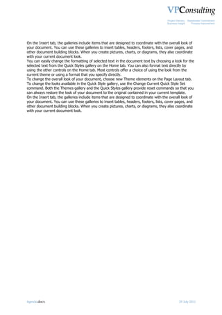 Project Delivery   Stakeholder Commitment
                                                                                      Business Insight      Process Improvement




On the Insert tab, the galleries include items that are designed to coordinate with the overall look of
your document. You can use these galleries to insert tables, headers, footers, lists, cover pages, and
other document building blocks. When you create pictures, charts, or diagrams, they also coordinate
with your current document look.
You can easily change the formatting of selected text in the document text by choosing a look for the
selected text from the Quick Styles gallery on the Home tab. You can also format text directly by
using the other controls on the Home tab. Most controls offer a choice of using the look from the
current theme or using a format that you specify directly.
To change the overall look of your document, choose new Theme elements on the Page Layout tab.
To change the looks available in the Quick Style gallery, use the Change Current Quick Style Set
command. Both the Themes gallery and the Quick Styles gallery provide reset commands so that you
can always restore the look of your document to the original contained in your current template.
On the Insert tab, the galleries include items that are designed to coordinate with the overall look of
your document. You can use these galleries to insert tables, headers, footers, lists, cover pages, and
other document building blocks. When you create pictures, charts, or diagrams, they also coordinate
with your current document look.




Agenda.docx                                                                                     29 July 2011
 