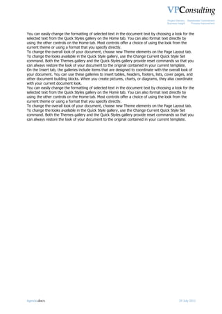 Project Delivery   Stakeholder Commitment
                                                                                      Business Insight      Process Improvement



You can easily change the formatting of selected text in the document text by choosing a look for the
selected text from the Quick Styles gallery on the Home tab. You can also format text directly by
using the other controls on the Home tab. Most controls offer a choice of using the look from the
current theme or using a format that you specify directly.
To change the overall look of your document, choose new Theme elements on the Page Layout tab.
To change the looks available in the Quick Style gallery, use the Change Current Quick Style Set
command. Both the Themes gallery and the Quick Styles gallery provide reset commands so that you
can always restore the look of your document to the original contained in your current template.
On the Insert tab, the galleries include items that are designed to coordinate with the overall look of
your document. You can use these galleries to insert tables, headers, footers, lists, cover pages, and
other document building blocks. When you create pictures, charts, or diagrams, they also coordinate
with your current document look.
You can easily change the formatting of selected text in the document text by choosing a look for the
selected text from the Quick Styles gallery on the Home tab. You can also format text directly by
using the other controls on the Home tab. Most controls offer a choice of using the look from the
current theme or using a format that you specify directly.
To change the overall look of your document, choose new Theme elements on the Page Layout tab.
To change the looks available in the Quick Style gallery, use the Change Current Quick Style Set
command. Both the Themes gallery and the Quick Styles gallery provide reset commands so that you
can always restore the look of your document to the original contained in your current template.




Agenda.docx                                                                                     29 July 2011
 