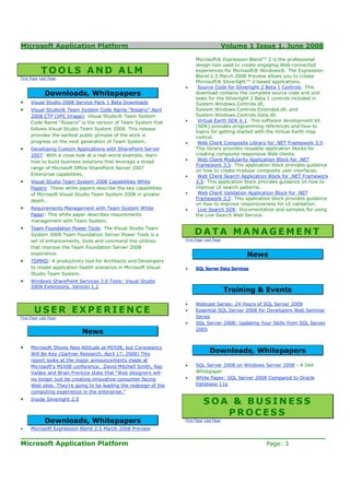 Microsoft Application Platform                                                           Volume 1 Issue 1, June 2008

                                                                       Microsoft® Expression Blend™ 2 is the professional
                                                                       design tool used to create engaging Web-connected
           TOOLS AND ALM                                               experiences for Microsoft® Windows®. The Expression
                                                                       Blend 2.5 March 2008 Preview allows you to create
First Page Last Page
                                                                       Microsoft® Silverlight™ 2-based applications.
                                                                  •     Source Code for Silverlight 2 Beta 1 Controls: This
             Downloads, Whitepapers                                    download contains the complete source code and unit
                                                                       tests for the Silverlight 2 Beta 1 controls included in
•    Visual Studio 2008 Service Pack 1 Beta Downloads                  System.Windows.Controls.dll,
•    Visual Studio® Team System Code Name "Rosario" April              System.Windows.Controls.Extended.dll, and
     2008 CTP (VPC Image): Visual Studio® Team System                  System.Windows.Controls.Data.dll.
     Code Name “Rosario” is the version of Team System that       •     Virtual Earth SDK 6.1: This software development kit
                                                                       (SDK) provides programming references and how-to
     follows Visual Studio Team System 2008. This release
                                                                       topics for getting started with the Virtual Earth map
     provides the earliest public glimpse of the work in               control.
     progress on the next generation of Team System.              •     Web Client Composite Library for .NET Framework 3.5:
•    Developing Custom Applications with SharePoint Server             This library provides reusable application blocks for
     2007: With a close look at a real-world example, learn            creating composite responsive Web clients.
     how to build business solutions that leverage a broad        •     Web Client Modularity Application Block for .NET
                                                                       Framework 3.5: This application block provides guidance
     range of Microsoft Office SharePoint Server 2007
                                                                       on how to create modular composite user interfaces.
     Enterprise capabilities.                                     •     Web Client Search Application Block for .NET Framework
•    Visual Studio Team System 2008 Capabilities White                 3.5: This application block provides guidance on how to
     Papers: These white papers describe the key capabilities          improve UI search patterns.
     of Microsoft Visual Studio Team System 2008 in greater       •     Web Client Validation Application Block for .NET
     depth.                                                            Framework 3.5: This application block provides guidance
                                                                       on how to improve responsiveness for UI validation.
•    Requirements Management with Team System White               •     Live Search SDK: Documentation and samples for using
     Paper: This white paper describes requirements                    the Live Search Web Service.
     management with Team System.
•    Team Foundation Power Tools: The Visual Studio Team
     System 2008 Team Foundation Server Power Tools is a               DATA MANAGEMENT
     set of enhancements, tools and command line utilities        First Page Last Page

     that improve the Team Foundation Server 2008
     experience.                                                                               News
•    TSMMD: A productivity tool for Architects and Developers
     to model application health scenarios in Microsoft Visual    •    SQL Server Data Services
     Studio Team System.
•    Windows SharePoint Services 3.0 Tools: Visual Studio
     2008 Extensions, Version 1.2
                                                                                         Training & Events
                                                                  •    Webcast Series: 24 Hours of SQL Server 2008
       USER EXPERIENCE                                            •    Essential SQL Server 2008 for Developers Web Seminar
First Page Last Page                                                   Series
                                                                  •    SQL Server 2008: Updating Your Skills from SQL Server
                                                                       2005
                              News

•    Microsoft Shows New Attitude at MIX08, but Consistency
     Will Be Key (Gartner Research, April 17, 2008) This
                                                                               Downloads, Whitepapers
     report looks at the major announcements made at
     Microsoft's MIX08 conference. David Mitchell Smith, Ray      •    SQL Server 2008 on Windows Server 2008 - A Dell
     Valdes and Brian Prentice state that “Web designers will          Whitepaper
     no longer just be creating innovative consumer-facing        •    White Paper: SQL Server 2008 Compared to Oracle
     Web sites. They’re going to be leading the redesign of the        Database 11g
     computing experience in the enterprise.”
•    Inside Silverlight 2.0
                                                                            SOA & BUSINESS
                                                                               PROCESS
             Downloads, Whitepapers                               First Page Last Page

•    Microsoft Expression Blend 2.5 March 2008 Preview:
____________________________________________________________________
Microsoft Application Platform                         Page: 3
 