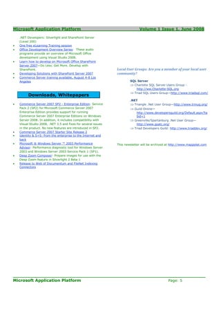 Microsoft Application Platform                                                 Volume 1 Issue 1, June 2008

    .NET Developers: Silverlight and SharePoint Server
    (Level 200)
•   One free eLearning Training session
•   Office Development Overview Series: These audio
    programs provide an overview of Microsoft Office
    development using Visual Studio 2008.
•   Learn how to develop on Microsoft Office SharePoint
    Server 2007—Do Less. Get More. Develop with
    SharePoint.                                                 Local User Groups: Are you a member of your local user
•   Developing Solutions with SharePoint Server 2007            community?
•   Commerce Server training available, August 4-8 Los
    Angeles                                                             SQL Server
                                                                        ⇒ Charlotte SQL Server Users Group -
                                                                           http://ww.Charlotte-SQL.org
                                                                        ⇒ Triad SQL Users Group—http://www.triadsql.com/
         Downloads, Whitepapers
                                                                        .NET
•   Commerce Server 2007 SP2 - Enterprise Edition: Service              ⇒ Triangle .Net User Group—http://www.trinug.org/
    Pack 2 (SP2) for Microsoft Commerce Server 2007                     ⇒ Guild Online—
    Enterprise Edition provides support for running                          http://www.developersguild.org/Default.aspx?ta
    Commerce Server 2007 Enterprise Editions on Windows                      bid=1
    Server 2008. In addition, it includes compatibility with            ⇒   Greenville/Spartanburg .Net User Group—
    Visual Studio 2008, .NET 3.5 and fixes for several issues                http://www.gsatc.org/
    in the product. No new features are introduced in SP2.              ⇒   Triad Developers Guild: http://www.triaddev.org/
•   Commerce Server 2007 Starter Site Release 2
•   Identity & S+S: from the enterprise to the Internet and
    back
•   Microsoft ® Windows Server ™ 2003 Performance               This newsletter will be archived at http://www.mappplat.com
    Advisor: Performance diagnostic tool for Windows Server
    2003 and Windows Server 2003 Service Pack 1 (SP1).
•   Deep Zoom Composer: Prepare images for use with the
    Deep Zoom feature in Silverlight 2 Beta 1
•   Release to Web of Documentum and FileNet Indexing
    Connectors




____________________________________________________________________
Microsoft Application Platform                         Page: 5
 