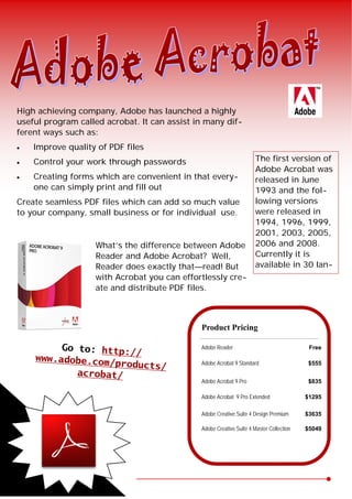 High achieving company, Adobe has launched a highlyuseful program called acrobat. It can assist in many dif-ferent ways such as:   Improve quality of PDF files   Control your work through passwords                              The first version of                                                                      Adobe Acrobat was   Creating forms which are convenient in that every-               released in June     one can simply print and fill out                                1993 and the fol-Create seamless PDF files which can add so much value                 lowing versionsto your company, small business or for individual use.                were released in                                                                      1994, 1996, 1999,                                                                      2001, 2003, 2005,                    What’s the difference between Adobe               2006 and 2008.                    Reader and Adobe Acrobat? Well,                   Currently it is                    Reader does exactly that—read! But                available in 30 lan-                    with Acrobat you can effortlessly cre-                    ate and distribute PDF files.                                              Product Pricing          Go to: http:                        Adobe Reader                                Free                       //     www.adobe.co                  m/products/                 Adobe Acrobat 9 Standard                   $555             acrobat/                                              Adobe Acrobat 9 Pro                        $835                                              Adobe Acrobat 9 Pro Extended               $1295                                              Adobe Creative Suite 4 Design Premium      $3635                                              Adobe Creative Suite 4 Master Collection   $5049 