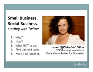 Small Business,
Social Business.
star%ng with Twi-er

 1.   Why?
 2.   How?
 3.   What NOT to do.
                                  Laura “@Pistachio” Fitton
 4.   Find the right tools.          CEO/Founder – oneforty
 5.   Keep it all together.   Co-author – Twitter for Dummies
 