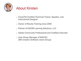 About Kirsten
o  CompTIA Certified Technical Trainer, Speaker, and
Instructional Designer
o  Owner of Rourke Training since 2000
o  Partner of AXIOM Learning Solutions, LLC
o  Adobe Community Professional and Certified Instructor
o  User Group Manager of MACSU
(MA Creative Software Users Group)
 