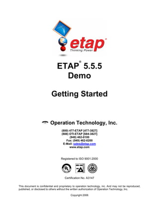 This document is confidential and proprietary to operation technology, inc. And may not be reproduced,
published, or disclosed to others without the written authorization of Operation Technology, Inc.
Copyright 2006
ETAP
®
5.5.5
Demo
Getting Started
Operation Technology, Inc.
(800) 477-ETAP [477-3827]
(888) OTI-ETAP [684-3827]
(949) 462-0100
Fax: (949) 462-0200
E-Mail: sales@etap.com
www.etap.com
Registered to ISO 9001:2000
Certification No. A3147
 