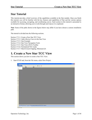 Star Tutorial Create a New Star TCC View
Star Tutorial
This tutorial provides a brief overview of the capabilities available in the Star module. Once you finish
this tutorial, you will be familiar with the key features and capabilities of Star and the various options
available for accessing, navigating, and coordinating curves. Each section in this tutorial is presented in
an interactive format, allowing you to work through each step as it is explained.
Note: Some of the paths shown in the figures below may differ if you have chosen a custom installation
path.
The tutorial is divided into the following sections:
Section 17.5.1: Create a New Star TCC View
Section 17.5.2: Add a Device Curve to the Star View
Section 17.5.3: Star Example
Section 17.5.4: Star View Navigation Tools
Section 17.5.5: Star View (TCC) Toolbar
Section 17.5.6: Normalized TCC mode
Section 17.5.7: Short-Circuit Clipping, Minimum kA
1. Create a New Star TCC View
This section shows you how to create a Star TCC View.
1. Start ETAP and, from the File menu, select New Project.
Operation Technology, Inc Page 1 of 44
 