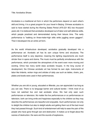 Title: Acrobatics Shows



Acrobatics is a traditional art form in which the performers depend on each other's
skill and timing. It is a great program for your travel in Beijing. Chinese acrobatics is
said to have started during the Warring States Period (475-221 BC) two thousand
years old. It is believed that acrobatics developed out of labor and self-defense skills,
which people practiced and demonstrated during their leisure time. The early
performance is "walking on three-meter-high stilts while juggling seven gaggers".
Then it developed into an entire art form.



As the world infrastructure developed, acrobatics gradually developed into a
performance art. Acrobatic art has its own unique forms and structures. The
performance itself is very depictive; meaning the lighting requirements are much
stricter than in opera and drama. The music must be perfectly simultaneous with the
performance, which promoted the atmosphere of the event even more moving and
exciting. China has many world class acrobatic troupes. In the long course of
development, the Chinese acrobatic art has formed its own style. Instruments of
labor like tridents, wicker rings and articles of daily use such as tables, chairs, jars,
plates and bowls were used in their performances.




Whether you are old or young, educated or illiterate, you can appreciate it as long as
you can see. There is no language barrier and cultural border. I think most of us
have not watched live and real acrobatic show. We had only seen such
performances on television. No matter the live performances or on performances on
television, both can bring smile and happiness especially to the children as they may
describe the performances are beautiful and enjoyable. Such performances not only
to delight the children but also to delight adults and getting them out of the bad mood
they had passed through. Such kind of entertainment will help to ease the pain of the
people who have gone through war and destruction. It makes us to forget about the
scenes of destruction, the wars and the sounds of explosions.
 