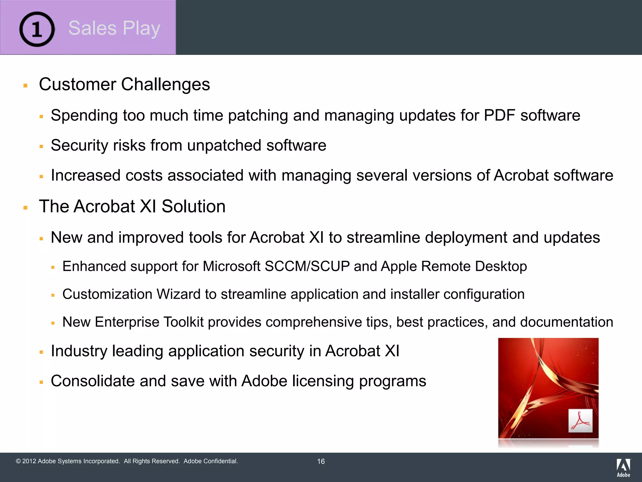 © 2012 Adobe Systems Incorporated. All Rights Reserved. Adobe Confidential.
 Customer Challenges
 Spending too much time patching and managing updates for PDF software
 Security risks from unpatched software
 Increased costs associated with managing several versions of Acrobat software
 The Acrobat XI Solution
 New and improved tools for Acrobat XI to streamline deployment and updates
 Enhanced support for Microsoft SCCM/SCUP and Apple Remote Desktop
 Customization Wizard to streamline application and installer configuration
 New Enterprise Toolkit provides comprehensive tips, best practices, and documentation
 Industry leading application security in Acrobat XI
 Consolidate and save with Adobe licensing programs
Sales Play
16
 