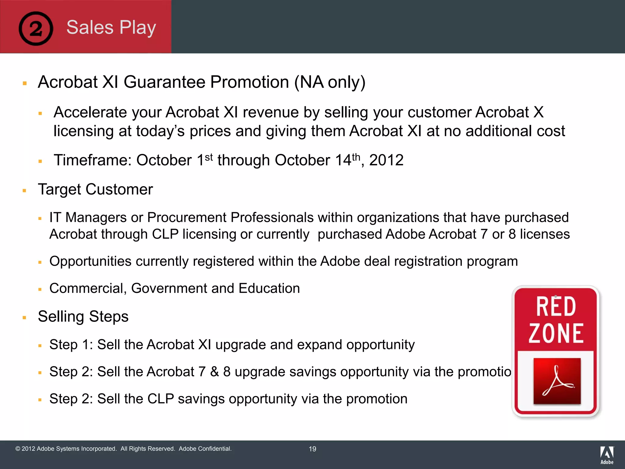 © 2012 Adobe Systems Incorporated. All Rights Reserved. Adobe Confidential.
 Acrobat XI Guarantee Promotion (NA only)
 Accelerate your Acrobat XI revenue by selling your customer Acrobat X
licensing at today’s prices and giving them Acrobat XI at no additional cost
 Timeframe: October 1st through October 14th, 2012
 Target Customer
 IT Managers or Procurement Professionals within organizations that have purchased
Acrobat through CLP licensing or currently purchased Adobe Acrobat 7 or 8 licenses
 Opportunities currently registered within the Adobe deal registration program
 Commercial, Government and Education
 Selling Steps
 Step 1: Sell the Acrobat XI upgrade and expand opportunity
 Step 2: Sell the Acrobat 7 & 8 upgrade savings opportunity via the promotion
 Step 2: Sell the CLP savings opportunity via the promotion
Sales Play
19
 