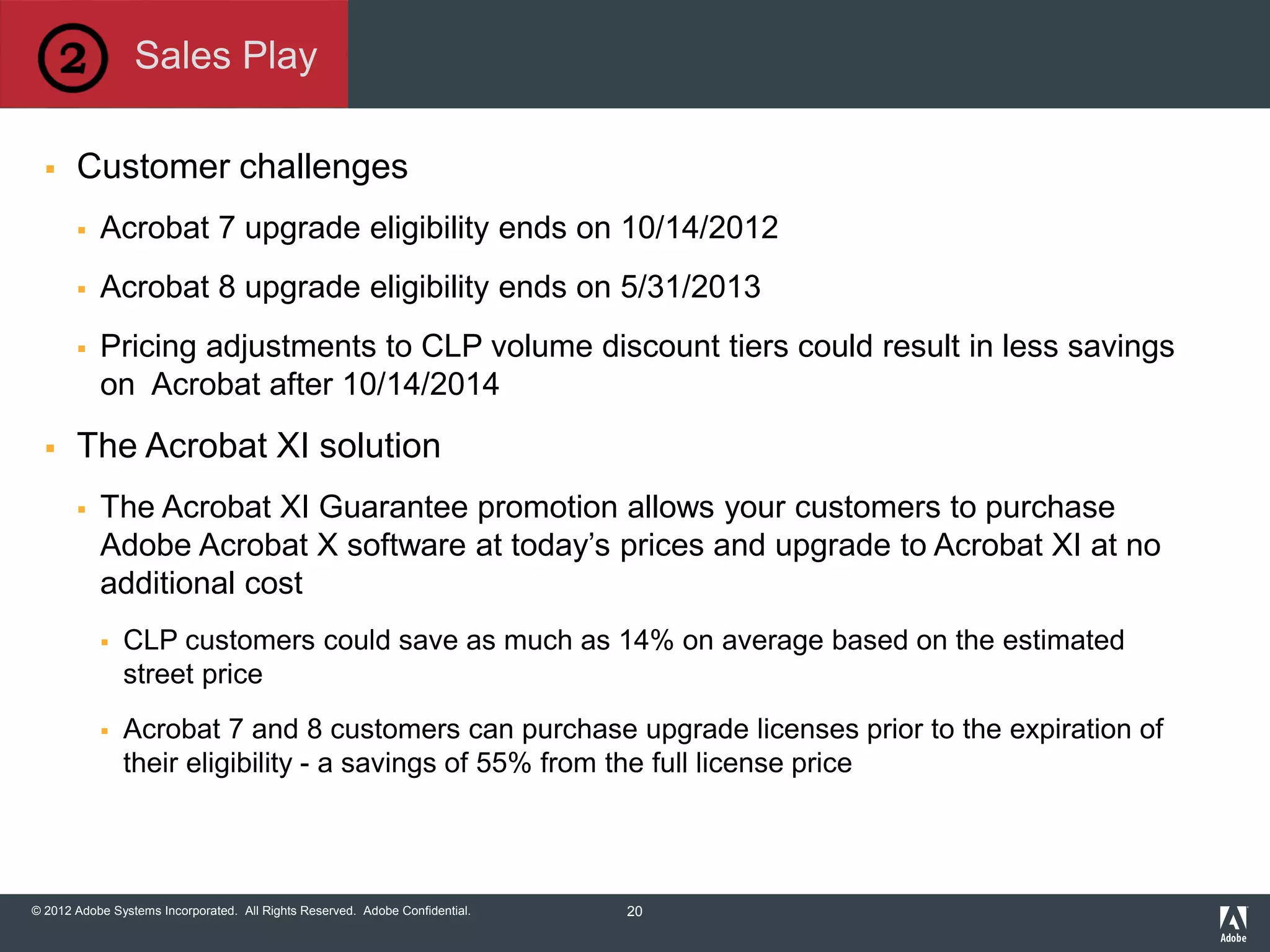 © 2012 Adobe Systems Incorporated. All Rights Reserved. Adobe Confidential.
 Customer challenges
 Acrobat 7 upgrade eligibility ends on 10/14/2012
 Acrobat 8 upgrade eligibility ends on 5/31/2013
 Pricing adjustments to CLP volume discount tiers could result in less savings
on Acrobat after 10/14/2014
 The Acrobat XI solution
 The Acrobat XI Guarantee promotion allows your customers to purchase
Adobe Acrobat X software at today’s prices and upgrade to Acrobat XI at no
additional cost
 CLP customers could save as much as 14% on average based on the estimated
street price
 Acrobat 7 and 8 customers can purchase upgrade licenses prior to the expiration of
their eligibility - a savings of 55% from the full license price
Sales Play
20
 