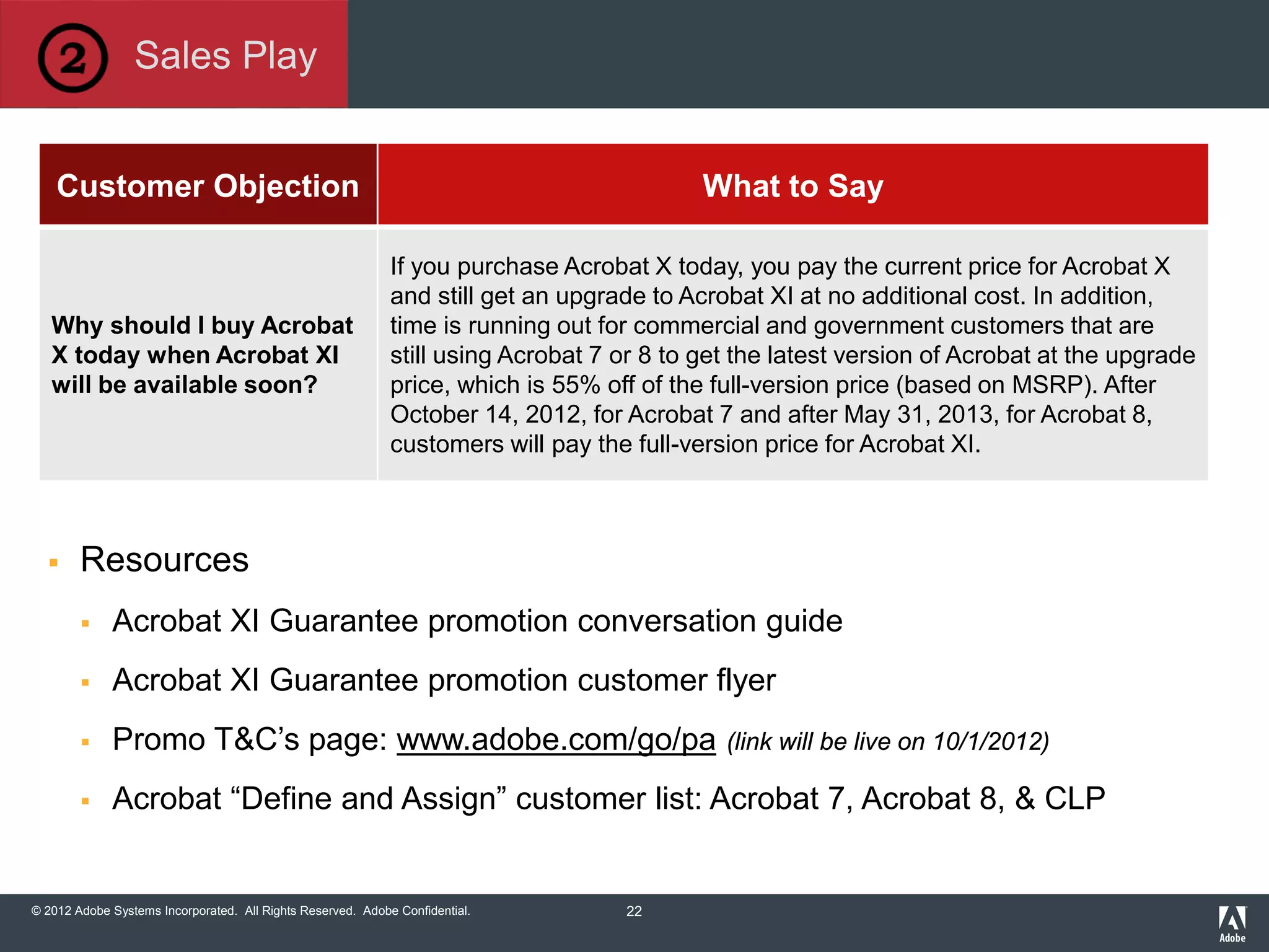 © 2012 Adobe Systems Incorporated. All Rights Reserved. Adobe Confidential.
Customer Objection What to Say
Why should I buy Acrobat
X today when Acrobat XI
will be available soon?
If you purchase Acrobat X today, you pay the current price for Acrobat X
and still get an upgrade to Acrobat XI at no additional cost. In addition,
time is running out for commercial and government customers that are
still using Acrobat 7 or 8 to get the latest version of Acrobat at the upgrade
price, which is 55% off of the full-version price (based on MSRP). After
October 14, 2012, for Acrobat 7 and after May 31, 2013, for Acrobat 8,
customers will pay the full-version price for Acrobat XI.
 Resources
 Acrobat XI Guarantee promotion conversation guide
 Acrobat XI Guarantee promotion customer flyer
 Promo T&C’s page: www.adobe.com/go/pa (link will be live on 10/1/2012)
 Acrobat “Define and Assign” customer list: Acrobat 7, Acrobat 8, & CLP
Sales Play
22
 