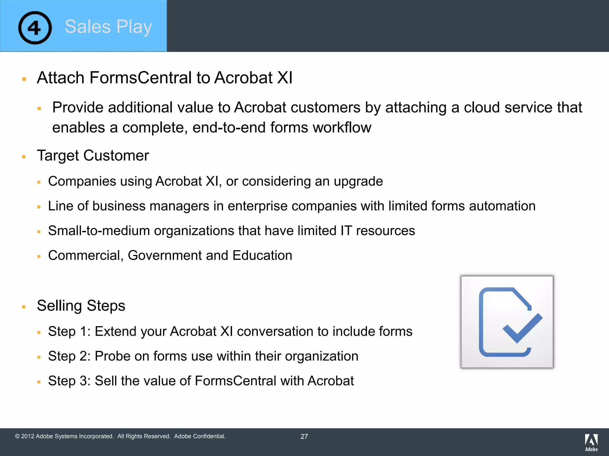 © 2012 Adobe Systems Incorporated. All Rights Reserved. Adobe Confidential.
 Attach FormsCentral to Acrobat XI
 Provide additional value to Acrobat customers by attaching a cloud service that
enables a complete, end-to-end forms workflow
 Target Customer
 Companies using Acrobat XI, or considering an upgrade
 Line of business managers in enterprise companies with limited forms automation
 Small-to-medium organizations that have limited IT resources
 Commercial, Government and Education
 Selling Steps
 Step 1: Extend your Acrobat XI conversation to include forms
 Step 2: Probe on forms use within their organization
 Step 3: Sell the value of FormsCentral with Acrobat
Sales Play
27
 