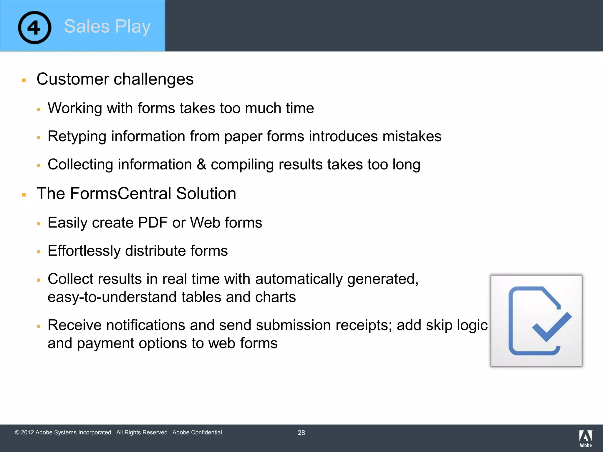 © 2012 Adobe Systems Incorporated. All Rights Reserved. Adobe Confidential.
 Customer challenges
 Working with forms takes too much time
 Retyping information from paper forms introduces mistakes
 Collecting information & compiling results takes too long
 The FormsCentral Solution
 Easily create PDF or Web forms
 Effortlessly distribute forms
 Collect results in real time with automatically generated,
easy-to-understand tables and charts
 Receive notifications and send submission receipts; add skip logic
and payment options to web forms
Sales Play
28
 