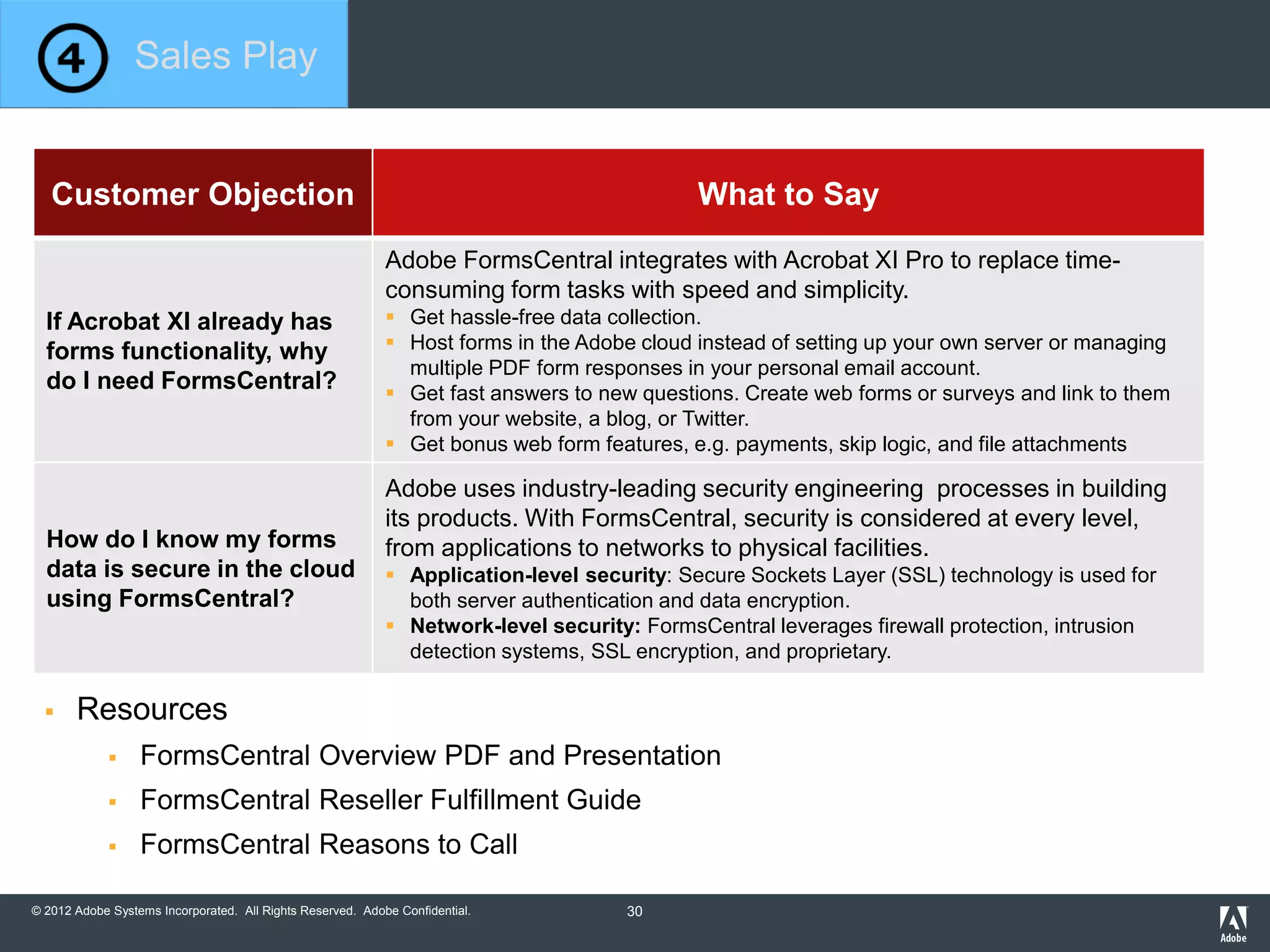 © 2012 Adobe Systems Incorporated. All Rights Reserved. Adobe Confidential.
Customer Objection What to Say
If Acrobat XI already has
forms functionality, why
do I need FormsCentral?
Adobe FormsCentral integrates with Acrobat XI Pro to replace time-
consuming form tasks with speed and simplicity.
 Get hassle-free data collection.
 Host forms in the Adobe cloud instead of setting up your own server or managing
multiple PDF form responses in your personal email account.
 Get fast answers to new questions. Create web forms or surveys and link to them
from your website, a blog, or Twitter.
 Get bonus web form features, e.g. payments, skip logic, and file attachments
How do I know my forms
data is secure in the cloud
using FormsCentral?
Adobe uses industry-leading security engineering processes in building
its products. With FormsCentral, security is considered at every level,
from applications to networks to physical facilities.
 Application-level security: Secure Sockets Layer (SSL) technology is used for
both server authentication and data encryption.
 Network-level security: FormsCentral leverages firewall protection, intrusion
detection systems, SSL encryption, and proprietary.
 Resources
 FormsCentral Overview PDF and Presentation
 FormsCentral Reseller Fulfillment Guide
 FormsCentral Reasons to Call
Sales Play
30
 