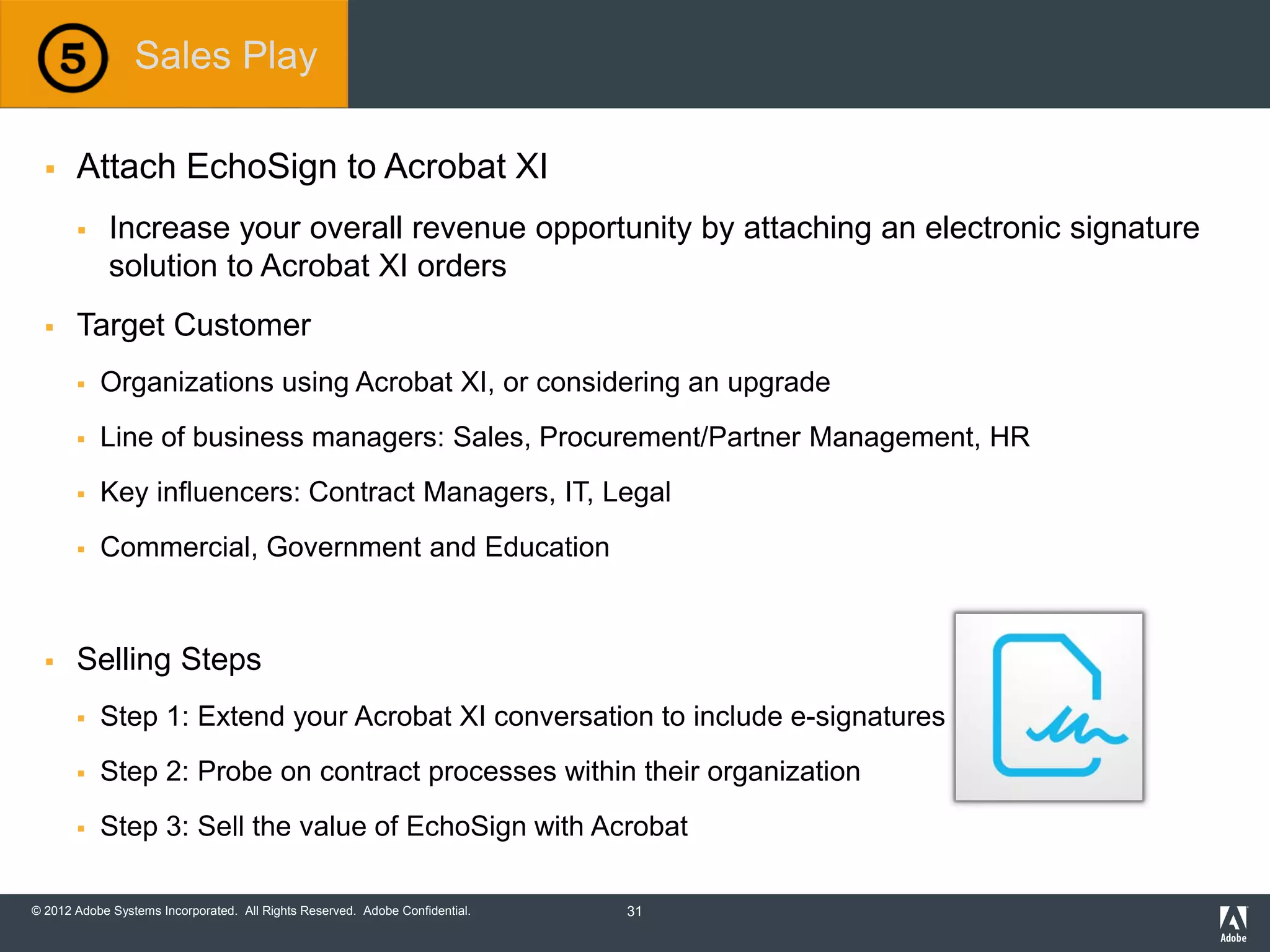 © 2012 Adobe Systems Incorporated. All Rights Reserved. Adobe Confidential.
 Attach EchoSign to Acrobat XI
 Increase your overall revenue opportunity by attaching an electronic signature
solution to Acrobat XI orders
 Target Customer
 Organizations using Acrobat XI, or considering an upgrade
 Line of business managers: Sales, Procurement/Partner Management, HR
 Key influencers: Contract Managers, IT, Legal
 Commercial, Government and Education
 Selling Steps
 Step 1: Extend your Acrobat XI conversation to include e-signatures
 Step 2: Probe on contract processes within their organization
 Step 3: Sell the value of EchoSign with Acrobat
Sales Play
31
 