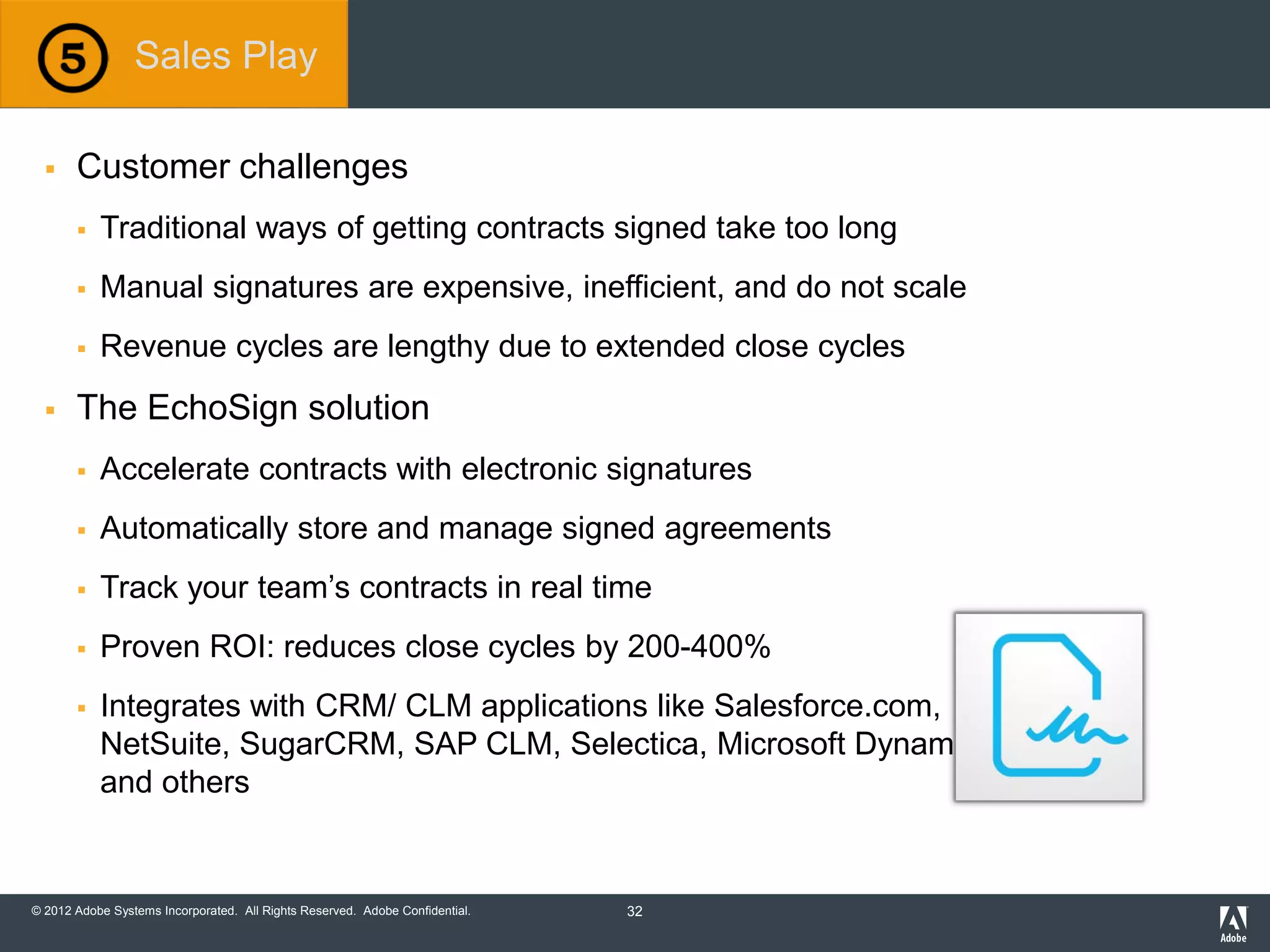 © 2012 Adobe Systems Incorporated. All Rights Reserved. Adobe Confidential.
 Customer challenges
 Traditional ways of getting contracts signed take too long
 Manual signatures are expensive, inefficient, and do not scale
 Revenue cycles are lengthy due to extended close cycles
 The EchoSign solution
 Accelerate contracts with electronic signatures
 Automatically store and manage signed agreements
 Track your team’s contracts in real time
 Proven ROI: reduces close cycles by 200-400%
 Integrates with CRM/ CLM applications like Salesforce.com,
NetSuite, SugarCRM, SAP CLM, Selectica, Microsoft Dynamics,
and others
Sales Play
32
 