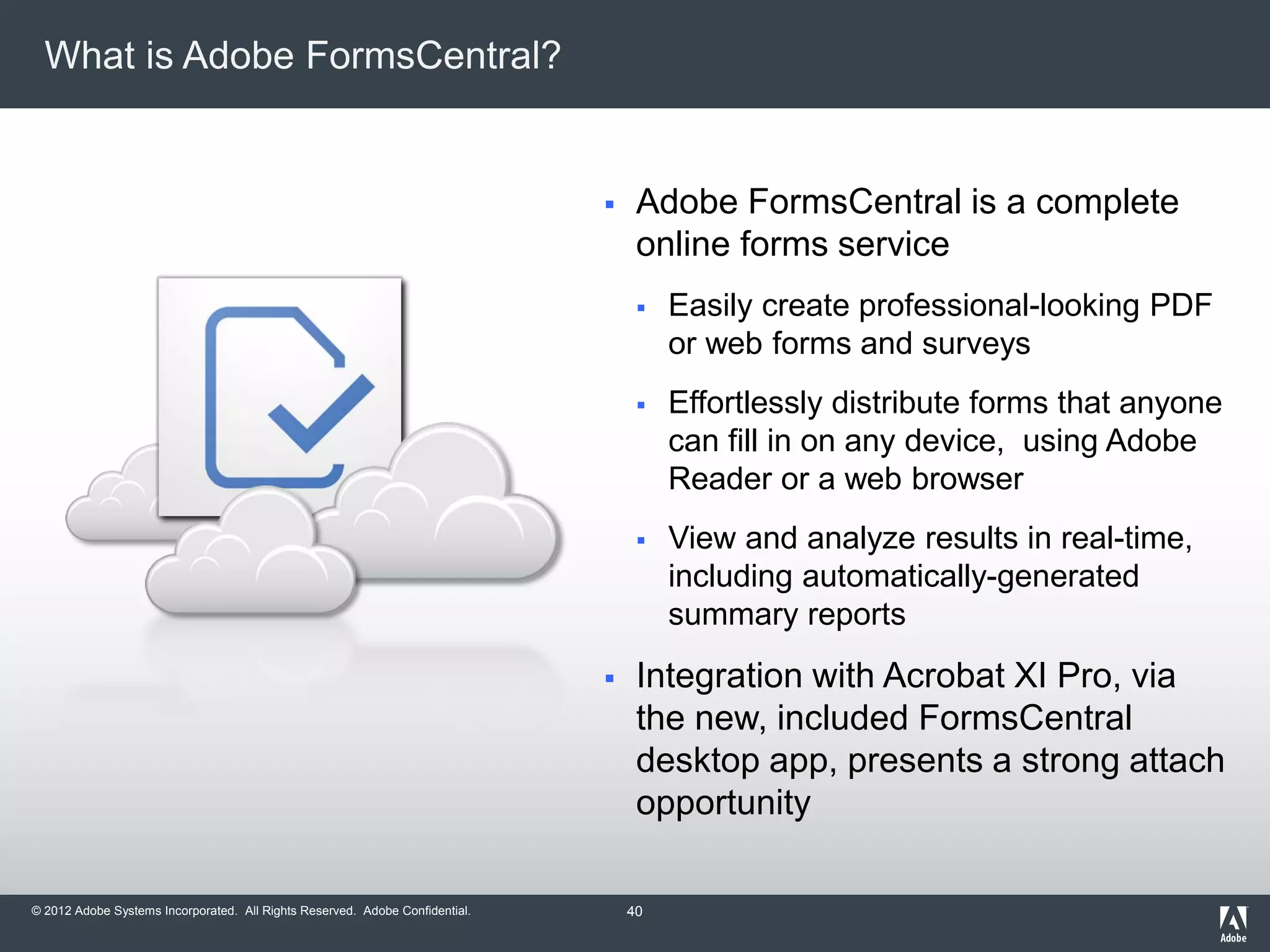© 2012 Adobe Systems Incorporated. All Rights Reserved. Adobe Confidential.
What is Adobe FormsCentral?
 Adobe FormsCentral is a complete
online forms service
 Easily create professional-looking PDF
or web forms and surveys
 Effortlessly distribute forms that anyone
can fill in on any device, using Adobe
Reader or a web browser
 View and analyze results in real-time,
including automatically-generated
summary reports
 Integration with Acrobat XI Pro, via
the new, included FormsCentral
desktop app, presents a strong attach
opportunity
40
 