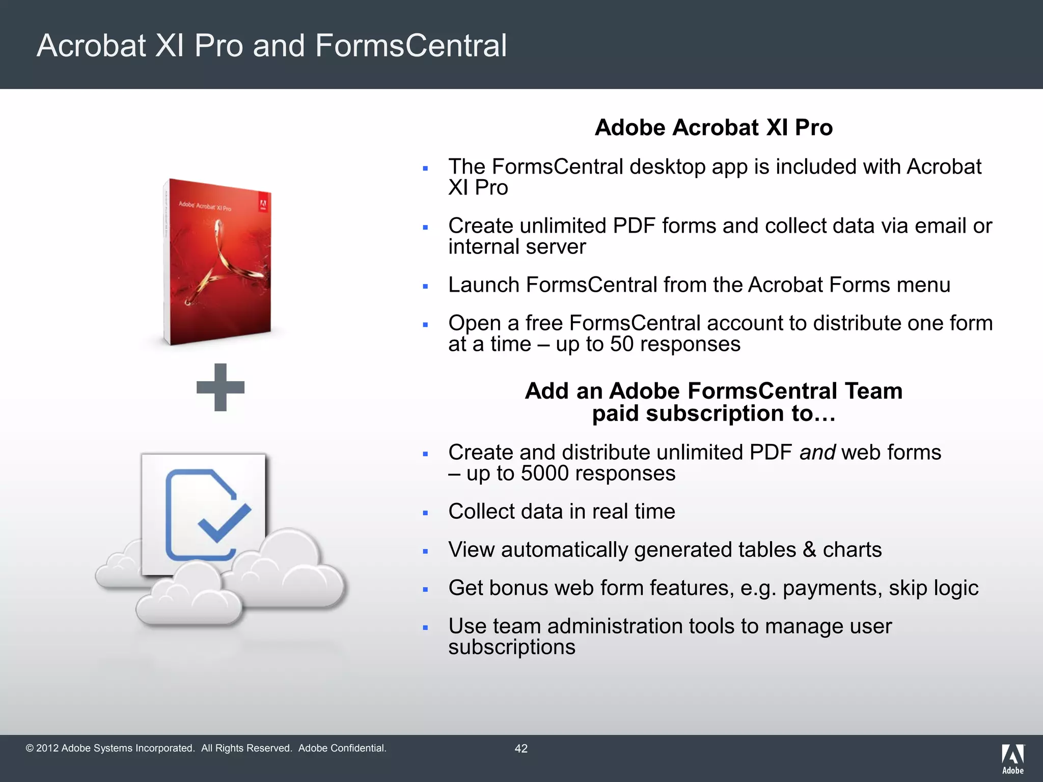 © 2012 Adobe Systems Incorporated. All Rights Reserved. Adobe Confidential.
Acrobat XI Pro and FormsCentral
Adobe Acrobat XI Pro
 The FormsCentral desktop app is included with Acrobat
XI Pro
 Create unlimited PDF forms and collect data via email or
internal server
 Launch FormsCentral from the Acrobat Forms menu
 Open a free FormsCentral account to distribute one form
at a time – up to 50 responses
Add an Adobe FormsCentral Team
paid subscription to…
 Create and distribute unlimited PDF and web forms
– up to 5000 responses
 Collect data in real time
 View automatically generated tables & charts
 Get bonus web form features, e.g. payments, skip logic
 Use team administration tools to manage user
subscriptions
+
42
 