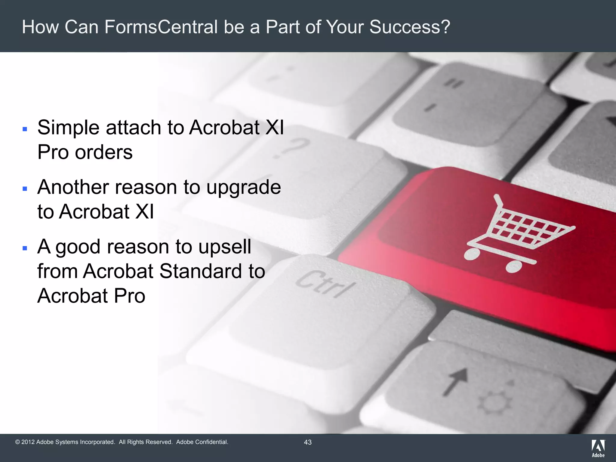 © 2012 Adobe Systems Incorporated. All Rights Reserved. Adobe Confidential.
How Can FormsCentral be a Part of Your Success?
 Simple attach to Acrobat XI
Pro orders
 Another reason to upgrade
to Acrobat XI
 A good reason to upsell
from Acrobat Standard to
Acrobat Pro
43
 