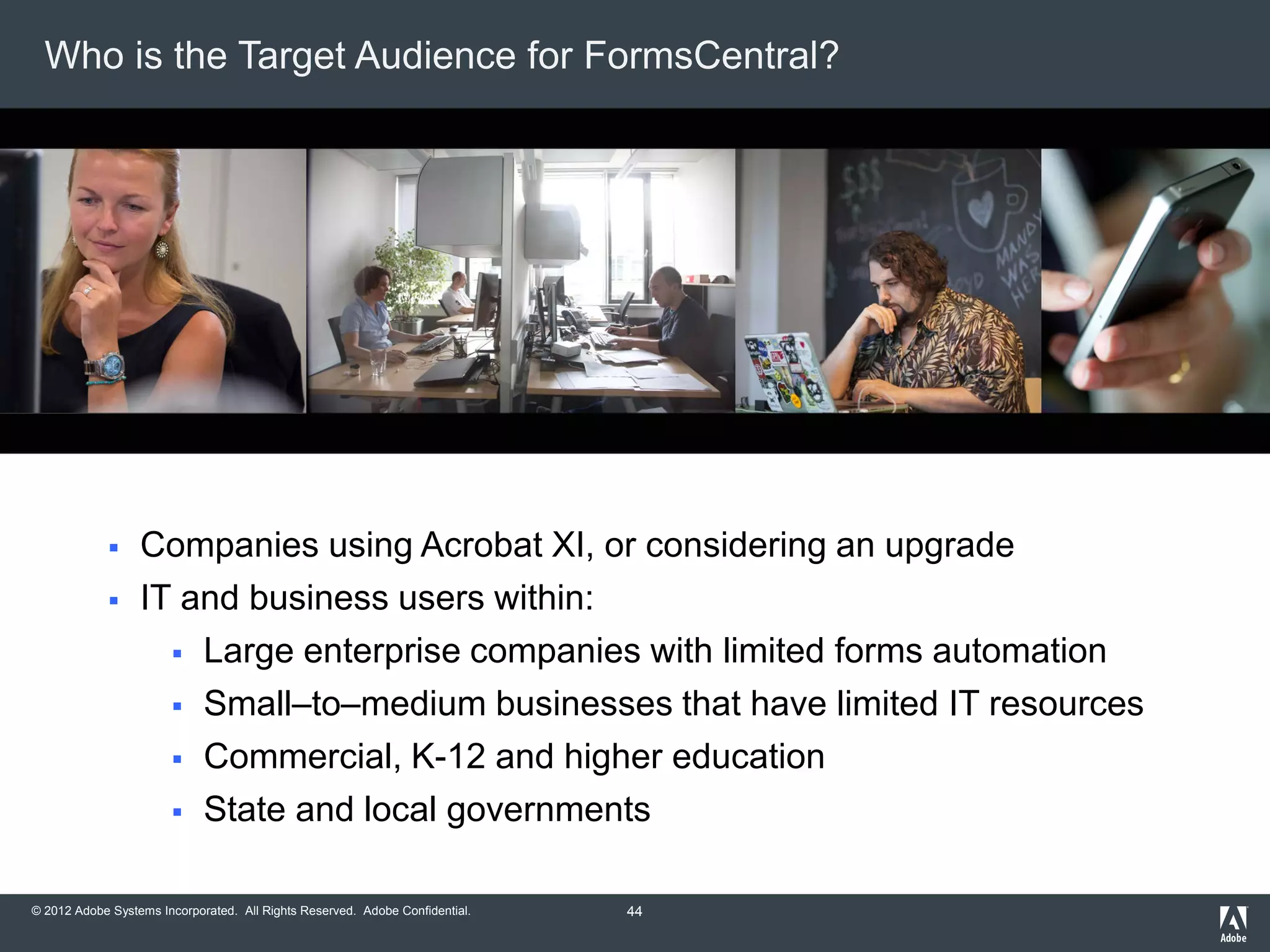 © 2012 Adobe Systems Incorporated. All Rights Reserved. Adobe Confidential.
Who is the Target Audience for FormsCentral?
 Companies using Acrobat XI, or considering an upgrade
 IT and business users within:
 Large enterprise companies with limited forms automation
 Small–to–medium businesses that have limited IT resources
 Commercial, K-12 and higher education
 State and local governments
44
 