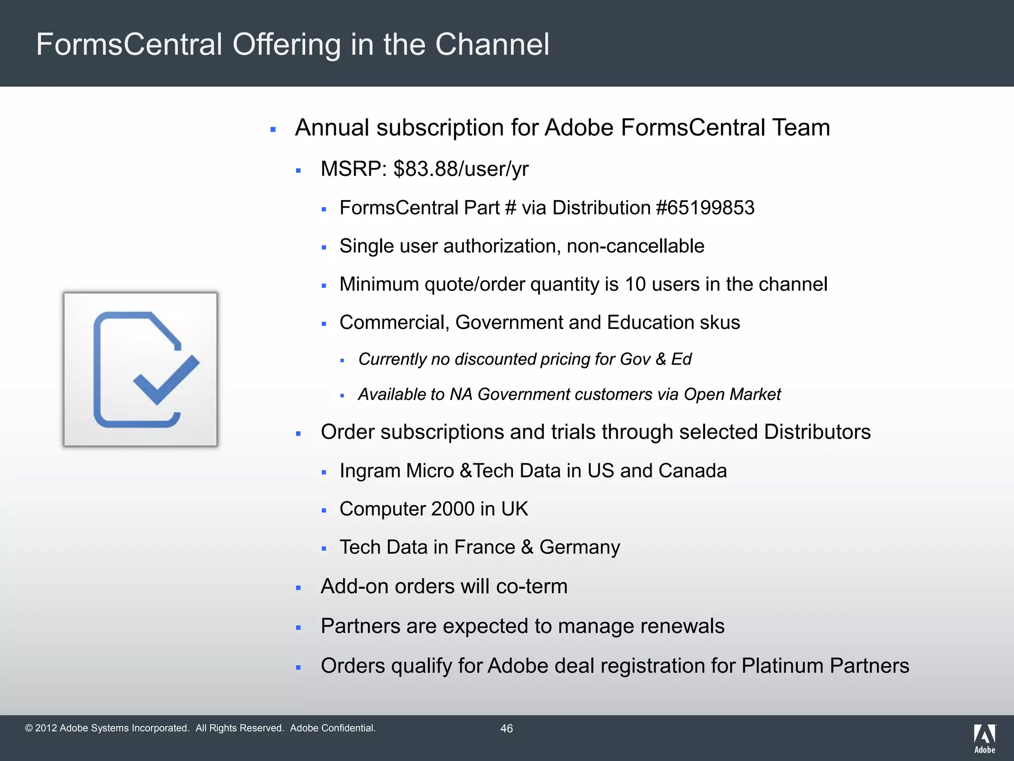 © 2012 Adobe Systems Incorporated. All Rights Reserved. Adobe Confidential.
FormsCentral Offering in the Channel
 Annual subscription for Adobe FormsCentral Team
 MSRP: $83.88/user/yr
 FormsCentral Part # via Distribution #65199853
 Single user authorization, non-cancellable
 Minimum quote/order quantity is 10 users in the channel
 Commercial, Government and Education skus
 Currently no discounted pricing for Gov & Ed
 Available to NA Government customers via Open Market
 Order subscriptions and trials through selected Distributors
 Ingram Micro &Tech Data in US and Canada
 Computer 2000 in UK
 Tech Data in France & Germany
 Add-on orders will co-term
 Partners are expected to manage renewals
 Orders qualify for Adobe deal registration for Platinum Partners
46
 