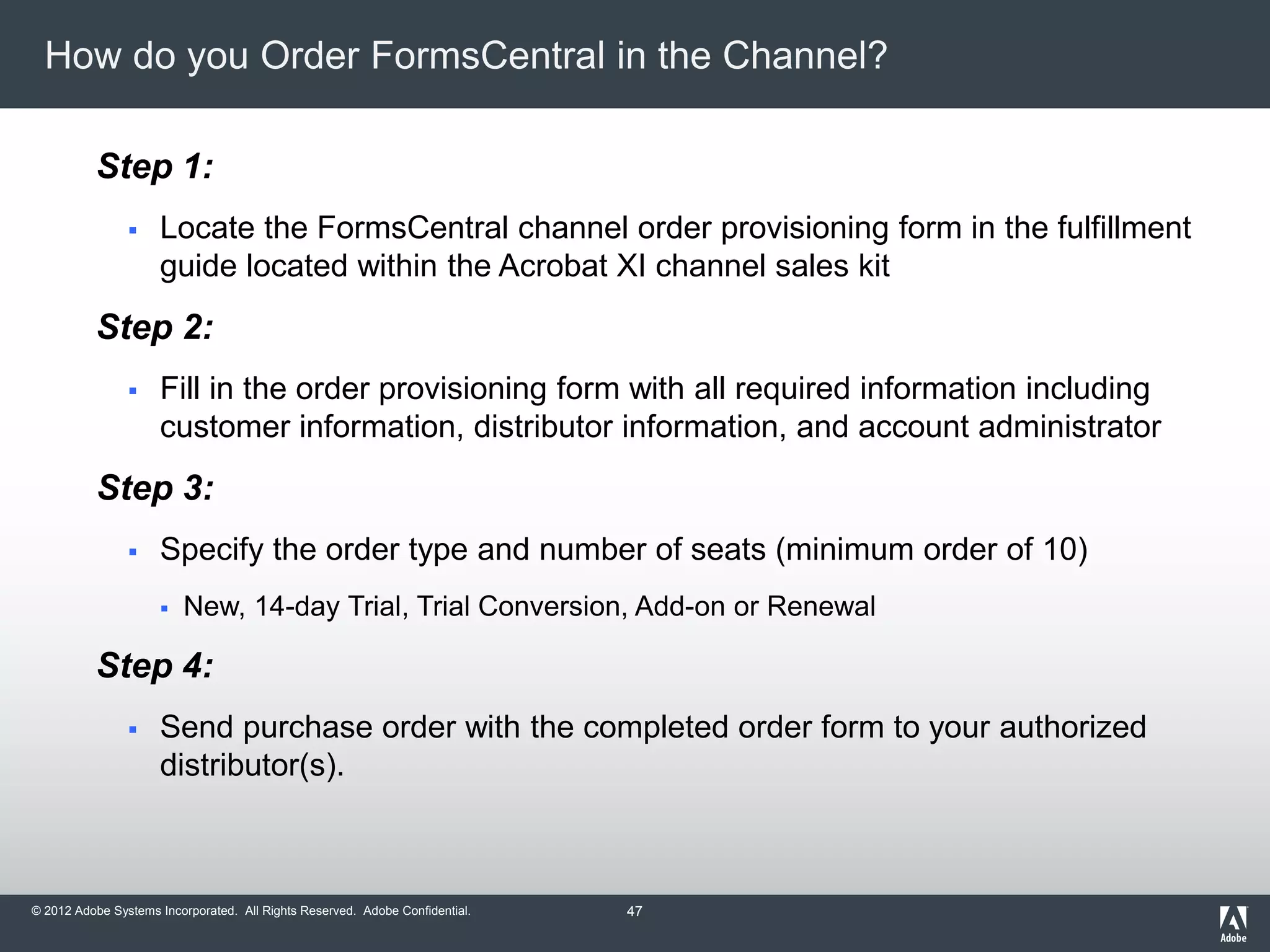 © 2012 Adobe Systems Incorporated. All Rights Reserved. Adobe Confidential.
How do you Order FormsCentral in the Channel?
Step 1:
 Locate the FormsCentral channel order provisioning form in the fulfillment
guide located within the Acrobat XI channel sales kit
Step 2:
 Fill in the order provisioning form with all required information including
customer information, distributor information, and account administrator
Step 3:
 Specify the order type and number of seats (minimum order of 10)
 New, 14-day Trial, Trial Conversion, Add-on or Renewal
Step 4:
 Send purchase order with the completed order form to your authorized
distributor(s).
47
 