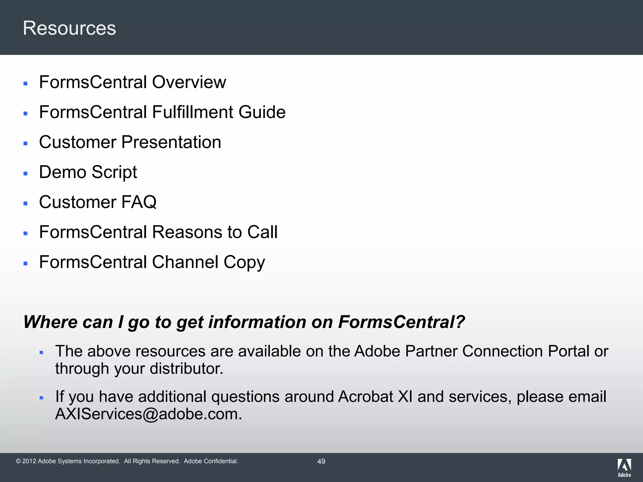 © 2012 Adobe Systems Incorporated. All Rights Reserved. Adobe Confidential.
Resources
 FormsCentral Overview
 FormsCentral Fulfillment Guide
 Customer Presentation
 Demo Script
 Customer FAQ
 FormsCentral Reasons to Call
 FormsCentral Channel Copy
Where can I go to get information on FormsCentral?
 The above resources are available on the Adobe Partner Connection Portal or
through your distributor.
 If you have additional questions around Acrobat XI and services, please email
AXIServices@adobe.com.
49
 