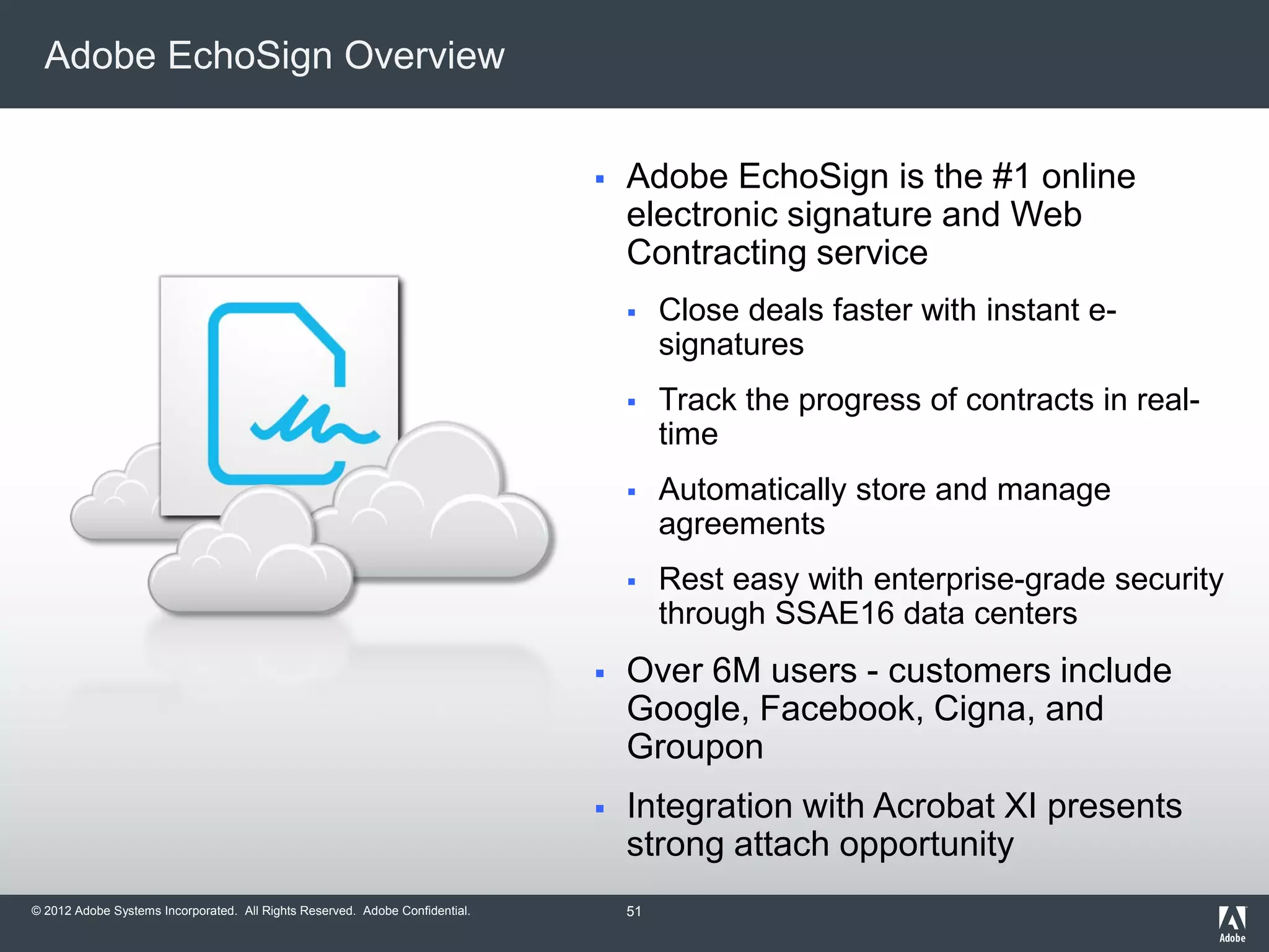 © 2012 Adobe Systems Incorporated. All Rights Reserved. Adobe Confidential.
Adobe EchoSign Overview
 Adobe EchoSign is the #1 online
electronic signature and Web
Contracting service
 Close deals faster with instant e-
signatures
 Track the progress of contracts in real-
time
 Automatically store and manage
agreements
 Rest easy with enterprise-grade security
through SSAE16 data centers
 Over 6M users - customers include
Google, Facebook, Cigna, and
Groupon
 Integration with Acrobat XI presents
strong attach opportunity
51
 