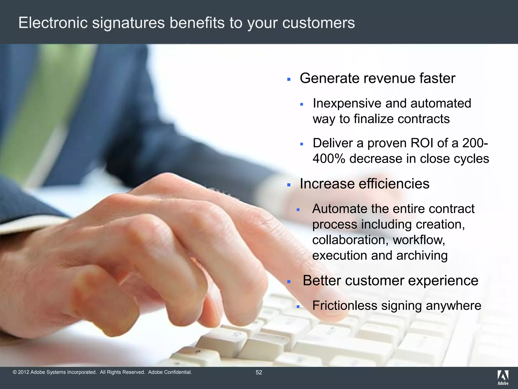 © 2012 Adobe Systems Incorporated. All Rights Reserved. Adobe Confidential.
Electronic signatures benefits to your customers
 Generate revenue faster
 Inexpensive and automated
way to finalize contracts
 Deliver a proven ROI of a 200-
400% decrease in close cycles
 Increase efficiencies
 Automate the entire contract
process including creation,
collaboration, workflow,
execution and archiving
 Better customer experience
 Frictionless signing anywhere
52
 
