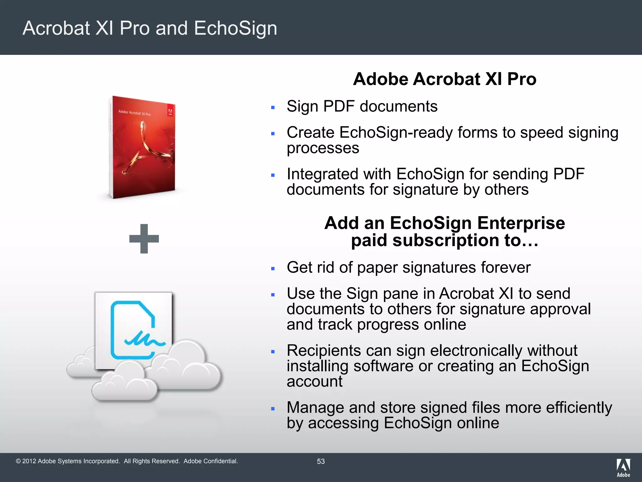 © 2012 Adobe Systems Incorporated. All Rights Reserved. Adobe Confidential.
Acrobat XI Pro and EchoSign
+
Adobe Acrobat XI Pro
 Sign PDF documents
 Create EchoSign-ready forms to speed signing
processes
 Integrated with EchoSign for sending PDF
documents for signature by others
Add an EchoSign Enterprise
paid subscription to…
 Get rid of paper signatures forever
 Use the Sign pane in Acrobat XI to send
documents to others for signature approval
and track progress online
 Recipients can sign electronically without
installing software or creating an EchoSign
account
 Manage and store signed files more efficiently
by accessing EchoSign online
53
 