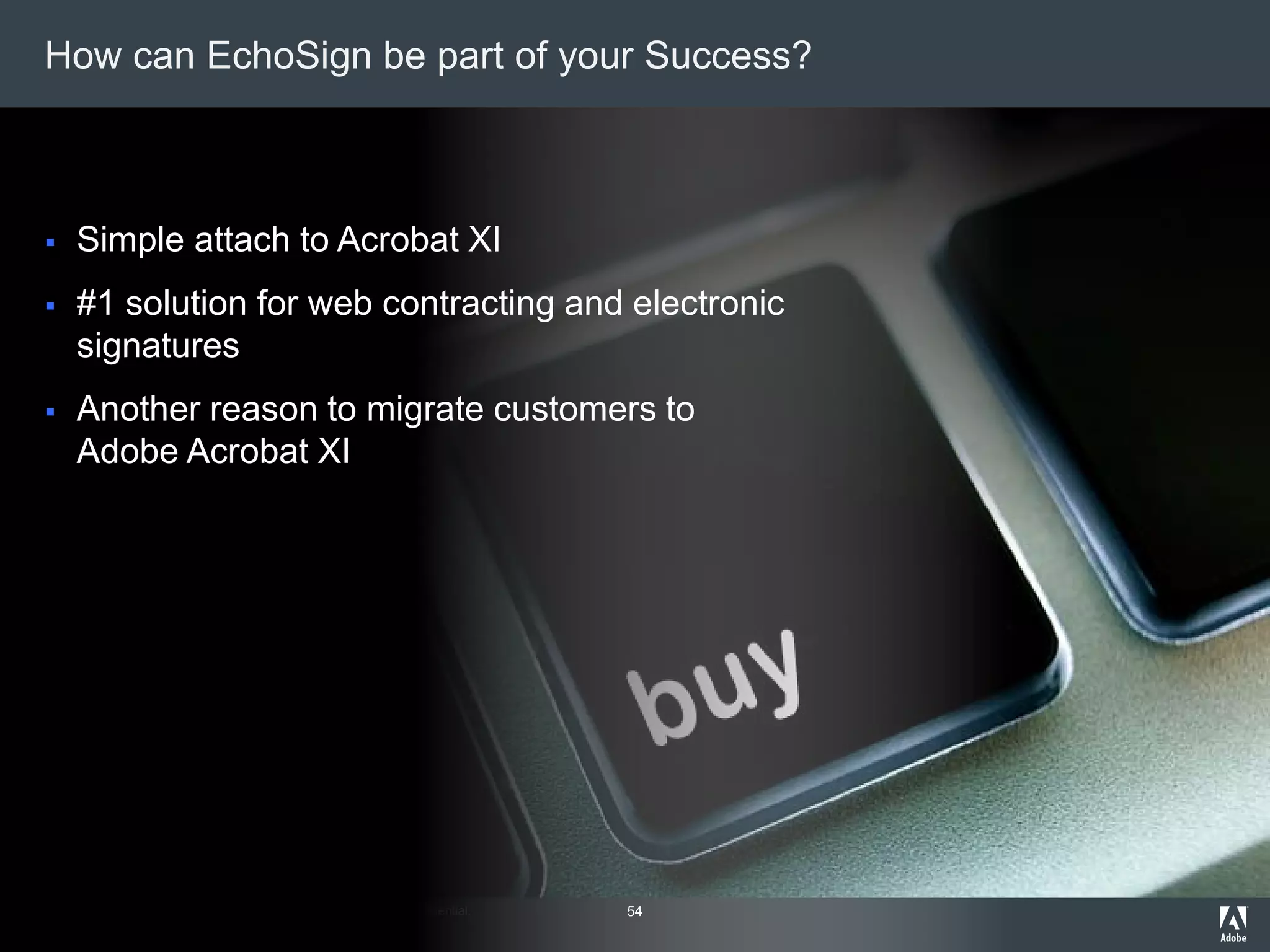 © 2012 Adobe Systems Incorporated. All Rights Reserved. Adobe Confidential.
How can EchoSign be part of your Success?
 Simple attach to Acrobat XI
 #1 solution for web contracting and electronic
signatures
 Another reason to migrate customers to
Adobe Acrobat XI
54
 