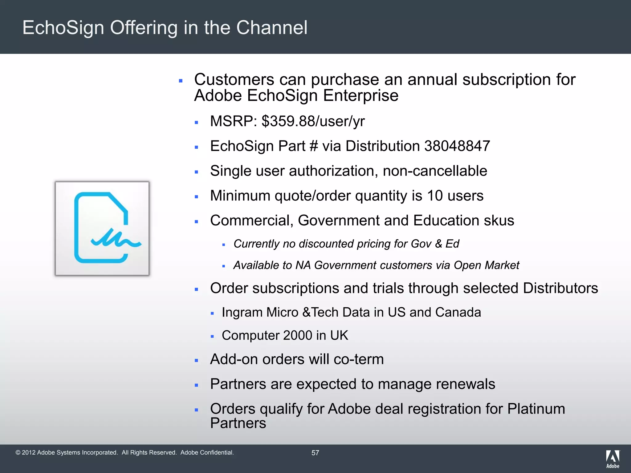 © 2012 Adobe Systems Incorporated. All Rights Reserved. Adobe Confidential.
EchoSign Offering in the Channel
 Customers can purchase an annual subscription for
Adobe EchoSign Enterprise
 MSRP: $359.88/user/yr
 EchoSign Part # via Distribution 38048847
 Single user authorization, non-cancellable
 Minimum quote/order quantity is 10 users
 Commercial, Government and Education skus
 Currently no discounted pricing for Gov & Ed
 Available to NA Government customers via Open Market
 Order subscriptions and trials through selected Distributors
 Ingram Micro &Tech Data in US and Canada
 Computer 2000 in UK
 Add-on orders will co-term
 Partners are expected to manage renewals
 Orders qualify for Adobe deal registration for Platinum
Partners
57
 