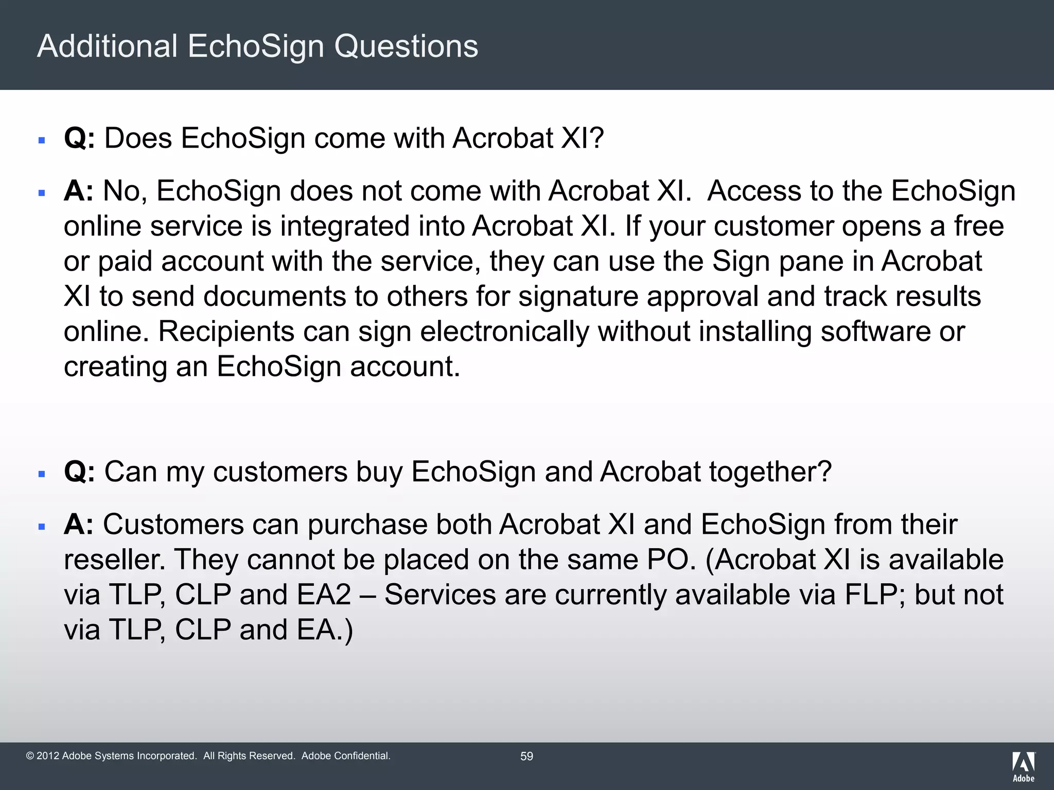© 2012 Adobe Systems Incorporated. All Rights Reserved. Adobe Confidential.
Additional EchoSign Questions
 Q: Does EchoSign come with Acrobat XI?
 A: No, EchoSign does not come with Acrobat XI. Access to the EchoSign
online service is integrated into Acrobat XI. If your customer opens a free
or paid account with the service, they can use the Sign pane in Acrobat
XI to send documents to others for signature approval and track results
online. Recipients can sign electronically without installing software or
creating an EchoSign account.
 Q: Can my customers buy EchoSign and Acrobat together?
 A: Customers can purchase both Acrobat XI and EchoSign from their
reseller. They cannot be placed on the same PO. (Acrobat XI is available
via TLP, CLP and EA2 – Services are currently available via FLP; but not
via TLP, CLP and EA.)
59
 