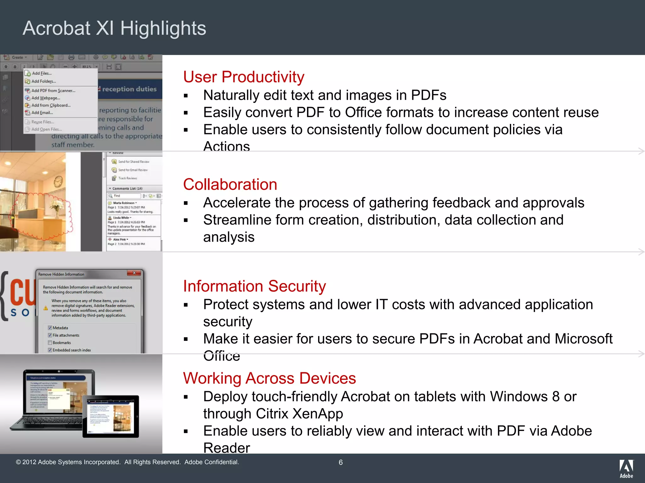 © 2012 Adobe Systems Incorporated. All Rights Reserved. Adobe Confidential.
Acrobat XI Highlights
User Productivity
 Naturally edit text and images in PDFs
 Easily convert PDF to Office formats to increase content reuse
 Enable users to consistently follow document policies via
Actions
Collaboration
 Accelerate the process of gathering feedback and approvals
 Streamline form creation, distribution, data collection and
analysis
Information Security
 Protect systems and lower IT costs with advanced application
security
 Make it easier for users to secure PDFs in Acrobat and Microsoft
Office
Working Across Devices
 Deploy touch-friendly Acrobat on tablets with Windows 8 or
through Citrix XenApp
 Enable users to reliably view and interact with PDF via Adobe
Reader
6
 