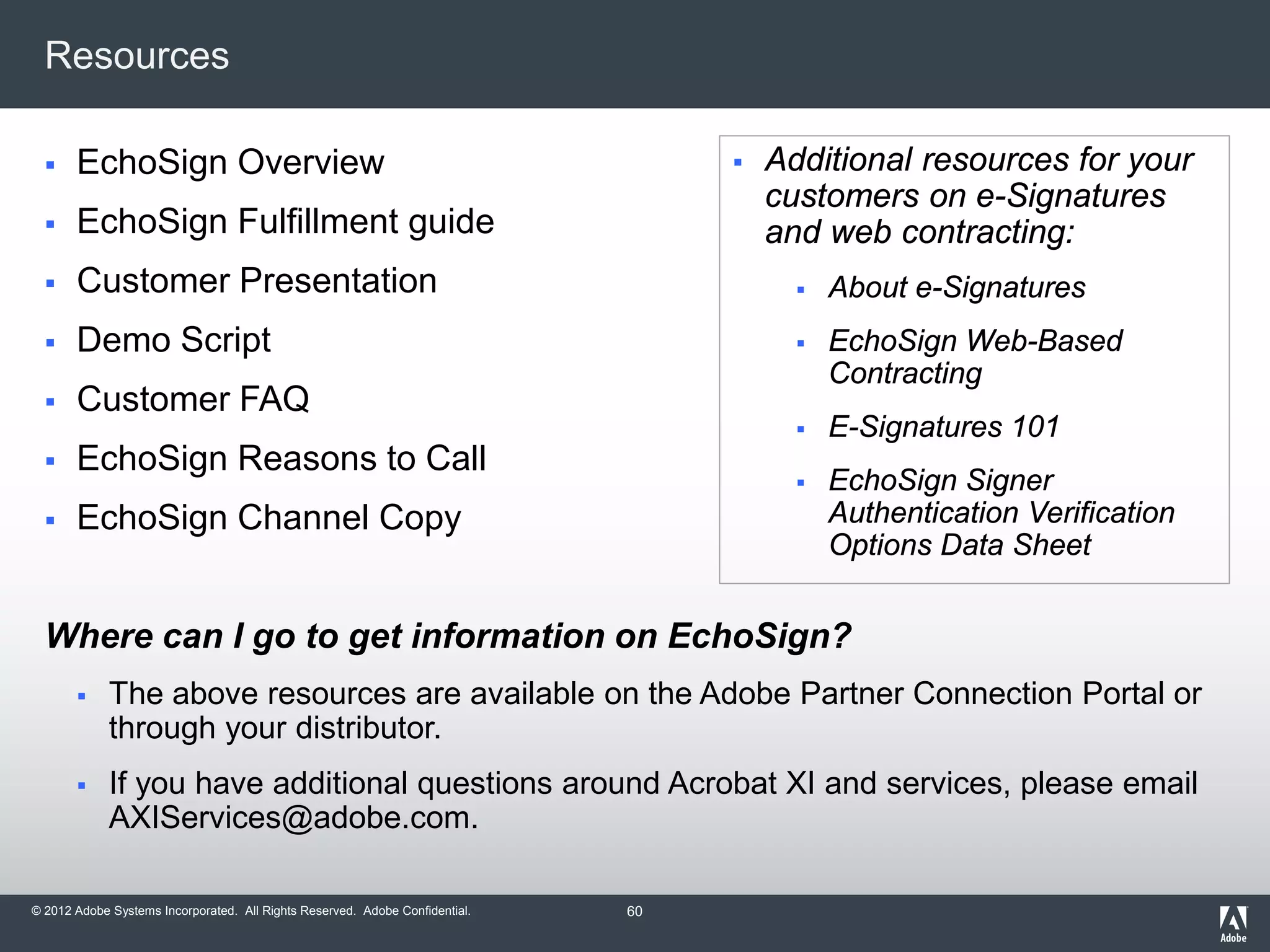 © 2012 Adobe Systems Incorporated. All Rights Reserved. Adobe Confidential.
Resources
 EchoSign Overview
 EchoSign Fulfillment guide
 Customer Presentation
 Demo Script
 Customer FAQ
 EchoSign Reasons to Call
 EchoSign Channel Copy
Where can I go to get information on EchoSign?
 The above resources are available on the Adobe Partner Connection Portal or
through your distributor.
 If you have additional questions around Acrobat XI and services, please email
AXIServices@adobe.com.
 Additional resources for your
customers on e-Signatures
and web contracting:
 About e-Signatures
 EchoSign Web-Based
Contracting
 E-Signatures 101
 EchoSign Signer
Authentication Verification
Options Data Sheet
60
 