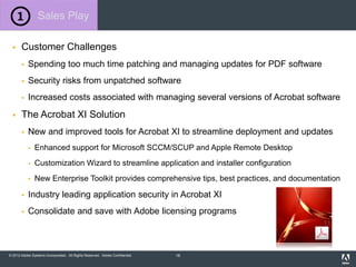 © 2012 Adobe Systems Incorporated. All Rights Reserved. Adobe Confidential.
 Customer Challenges
 Spending too much time patching and managing updates for PDF software
 Security risks from unpatched software
 Increased costs associated with managing several versions of Acrobat software
 The Acrobat XI Solution
 New and improved tools for Acrobat XI to streamline deployment and updates
 Enhanced support for Microsoft SCCM/SCUP and Apple Remote Desktop
 Customization Wizard to streamline application and installer configuration
 New Enterprise Toolkit provides comprehensive tips, best practices, and documentation
 Industry leading application security in Acrobat XI
 Consolidate and save with Adobe licensing programs
Sales Play
16
 