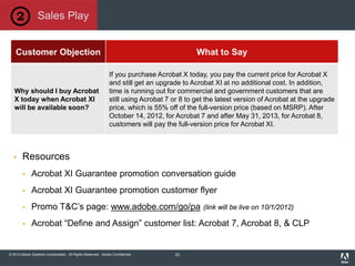 © 2012 Adobe Systems Incorporated. All Rights Reserved. Adobe Confidential.
Customer Objection What to Say
Why should I buy Acrobat
X today when Acrobat XI
will be available soon?
If you purchase Acrobat X today, you pay the current price for Acrobat X
and still get an upgrade to Acrobat XI at no additional cost. In addition,
time is running out for commercial and government customers that are
still using Acrobat 7 or 8 to get the latest version of Acrobat at the upgrade
price, which is 55% off of the full-version price (based on MSRP). After
October 14, 2012, for Acrobat 7 and after May 31, 2013, for Acrobat 8,
customers will pay the full-version price for Acrobat XI.
 Resources
 Acrobat XI Guarantee promotion conversation guide
 Acrobat XI Guarantee promotion customer flyer
 Promo T&C’s page: www.adobe.com/go/pa (link will be live on 10/1/2012)
 Acrobat “Define and Assign” customer list: Acrobat 7, Acrobat 8, & CLP
Sales Play
22
 