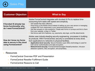 © 2012 Adobe Systems Incorporated. All Rights Reserved. Adobe Confidential.
Customer Objection What to Say
If Acrobat XI already has
forms functionality, why
do I need FormsCentral?
Adobe FormsCentral integrates with Acrobat XI Pro to replace time-
consuming form tasks with speed and simplicity.
 Get hassle-free data collection.
 Host forms in the Adobe cloud instead of setting up your own server or managing
multiple PDF form responses in your personal email account.
 Get fast answers to new questions. Create web forms or surveys and link to them
from your website, a blog, or Twitter.
 Get bonus web form features, e.g. payments, skip logic, and file attachments
How do I know my forms
data is secure in the cloud
using FormsCentral?
Adobe uses industry-leading security engineering processes in building
its products. With FormsCentral, security is considered at every level,
from applications to networks to physical facilities.
 Application-level security: Secure Sockets Layer (SSL) technology is used for
both server authentication and data encryption.
 Network-level security: FormsCentral leverages firewall protection, intrusion
detection systems, SSL encryption, and proprietary.
 Resources
 FormsCentral Overview PDF and Presentation
 FormsCentral Reseller Fulfillment Guide
 FormsCentral Reasons to Call
Sales Play
30
 
