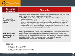 © 2012 Adobe Systems Incorporated. All Rights Reserved. Adobe Confidential.
Customer
Objection
What to Say
Are electronic
signatures legally
binding?
Legislation in the United States, Canada, the European Union, and the United
Kingdom permits the use of electronic signatures:
 United States—The Electronic Signatures in Global and National Commerce Act became
effective on October 1, 2000.
 European Union—The EU Directive on Electronic Signatures (Directive 1999/93/EC) was
signed in December 1999 to establish a common framework for electronic signatures.
 United Kingdom—The United Kingdom has adopted and implemented certain provisions
of the EU’s Electronic Commerce Directive in the Electronic Communications Act 2000,
which makes electronic signatures legally admissible.
How secure is my
information with
EchoSign ?
EchoSign is completely secure, using both email and password authentication.
All documents sent through EchoSign are encrypted with full 256-bit SSL
security, and all account data is encrypted with RSA keys. EchoSign captures
every transaction in the contract signature process and records a
comprehensive and detailed audit trail in PDF format.
Sales Play
 Resources
 EchoSign Overview PDF
 EchoSign Reseller Fulfillment Guide
34
 