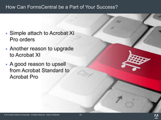© 2012 Adobe Systems Incorporated. All Rights Reserved. Adobe Confidential.
How Can FormsCentral be a Part of Your Success?
 Simple attach to Acrobat XI
Pro orders
 Another reason to upgrade
to Acrobat XI
 A good reason to upsell
from Acrobat Standard to
Acrobat Pro
43
 