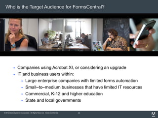 © 2012 Adobe Systems Incorporated. All Rights Reserved. Adobe Confidential.
Who is the Target Audience for FormsCentral?
 Companies using Acrobat XI, or considering an upgrade
 IT and business users within:
 Large enterprise companies with limited forms automation
 Small–to–medium businesses that have limited IT resources
 Commercial, K-12 and higher education
 State and local governments
44
 