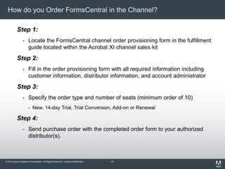 © 2012 Adobe Systems Incorporated. All Rights Reserved. Adobe Confidential.
How do you Order FormsCentral in the Channel?
Step 1:
 Locate the FormsCentral channel order provisioning form in the fulfillment
guide located within the Acrobat XI channel sales kit
Step 2:
 Fill in the order provisioning form with all required information including
customer information, distributor information, and account administrator
Step 3:
 Specify the order type and number of seats (minimum order of 10)
 New, 14-day Trial, Trial Conversion, Add-on or Renewal
Step 4:
 Send purchase order with the completed order form to your authorized
distributor(s).
47
 