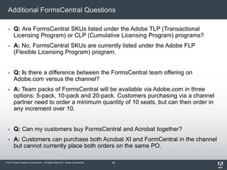 © 2012 Adobe Systems Incorporated. All Rights Reserved. Adobe Confidential.
Additional FormsCentral Questions
 Q: Are FormsCentral SKUs listed under the Adobe TLP (Transactional
Licensing Program) or CLP (Cumulative Licensing Program) programs?
 A: No, FormsCentral SKUs are currently listed under the Adobe FLP
(Flexible Licensing Program) program.
 Q: Is there a difference between the FormsCentral team offering on
Adobe.com versus the channel?
 A: Team packs of FormsCentral will be available via Adobe.com in three
options: 5-pack, 10-pack and 20-pack. Customers purchasing via a channel
partner need to order a minimum quantity of 10 seats, but can then order in
any increment over 10.
 Q: Can my customers buy FormsCentral and Acrobat together?
 A: Customers can purchase both Acrobat XI and FormCentral in the channel
but cannot currently place both orders on the same PO.
48
 