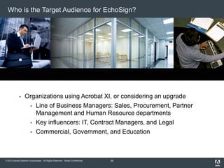 © 2012 Adobe Systems Incorporated. All Rights Reserved. Adobe Confidential.
Who is the Target Audience for EchoSign?
 Organizations using Acrobat XI, or considering an upgrade
 Line of Business Managers: Sales, Procurement, Partner
Management and Human Resource departments
 Key influencers: IT, Contract Managers, and Legal
 Commercial, Government, and Education
55
 