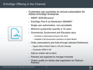 © 2012 Adobe Systems Incorporated. All Rights Reserved. Adobe Confidential.
EchoSign Offering in the Channel
 Customers can purchase an annual subscription for
Adobe EchoSign Enterprise
 MSRP: $359.88/user/yr
 EchoSign Part # via Distribution 38048847
 Single user authorization, non-cancellable
 Minimum quote/order quantity is 10 users
 Commercial, Government and Education skus
 Currently no discounted pricing for Gov & Ed
 Available to NA Government customers via Open Market
 Order subscriptions and trials through selected Distributors
 Ingram Micro &Tech Data in US and Canada
 Computer 2000 in UK
 Add-on orders will co-term
 Partners are expected to manage renewals
 Orders qualify for Adobe deal registration for Platinum
Partners
57
 