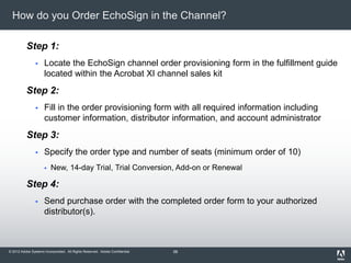 © 2012 Adobe Systems Incorporated. All Rights Reserved. Adobe Confidential.
How do you Order EchoSign in the Channel?
Step 1:
 Locate the EchoSign channel order provisioning form in the fulfillment guide
located within the Acrobat XI channel sales kit
Step 2:
 Fill in the order provisioning form with all required information including
customer information, distributor information, and account administrator
Step 3:
 Specify the order type and number of seats (minimum order of 10)
 New, 14-day Trial, Trial Conversion, Add-on or Renewal
Step 4:
 Send purchase order with the completed order form to your authorized
distributor(s).
58
 