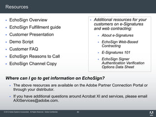 © 2012 Adobe Systems Incorporated. All Rights Reserved. Adobe Confidential.
Resources
 EchoSign Overview
 EchoSign Fulfillment guide
 Customer Presentation
 Demo Script
 Customer FAQ
 EchoSign Reasons to Call
 EchoSign Channel Copy
Where can I go to get information on EchoSign?
 The above resources are available on the Adobe Partner Connection Portal or
through your distributor.
 If you have additional questions around Acrobat XI and services, please email
AXIServices@adobe.com.
 Additional resources for your
customers on e-Signatures
and web contracting:
 About e-Signatures
 EchoSign Web-Based
Contracting
 E-Signatures 101
 EchoSign Signer
Authentication Verification
Options Data Sheet
60
 