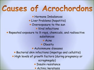 Hormone Imbalances Liver Problems (hepatitis) Overexposure to the sun Viral infections Repeated exposure to X-rays, chemicals, and radioactive  substances Acne Obesity Autoimmune diseases Bacterial skin infections (impetigo and cellulitis) High levels of growth factors (during pregnancy or acrogmegaly) Insulin resistance Actinic keratosis Allergic reaction 