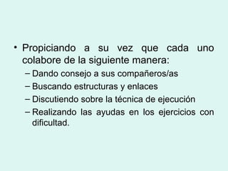 • Propiciando a su vez que cada uno
colabore de la siguiente manera:
– Dando consejo a sus compañeros/as
– Buscando estructuras y enlaces
– Discutiendo sobre la técnica de ejecución
– Realizando las ayudas en los ejercicios con
dificultad.     
 