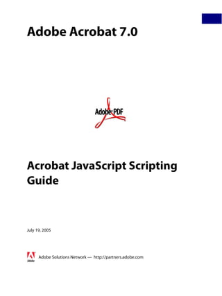 Adobe Acrobat 7.0




Acrobat JavaScript Scripting
Guide


July 19, 2005




      Adobe Solutions Network — http://partners.adobe.com
 